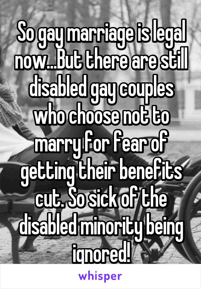So gay marriage is legal now...But there are still disabled gay couples who choose not to marry for fear of getting their benefits cut. So sick of the disabled minority being ignored!