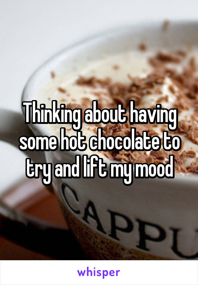 Thinking about having some hot chocolate to try and lift my mood