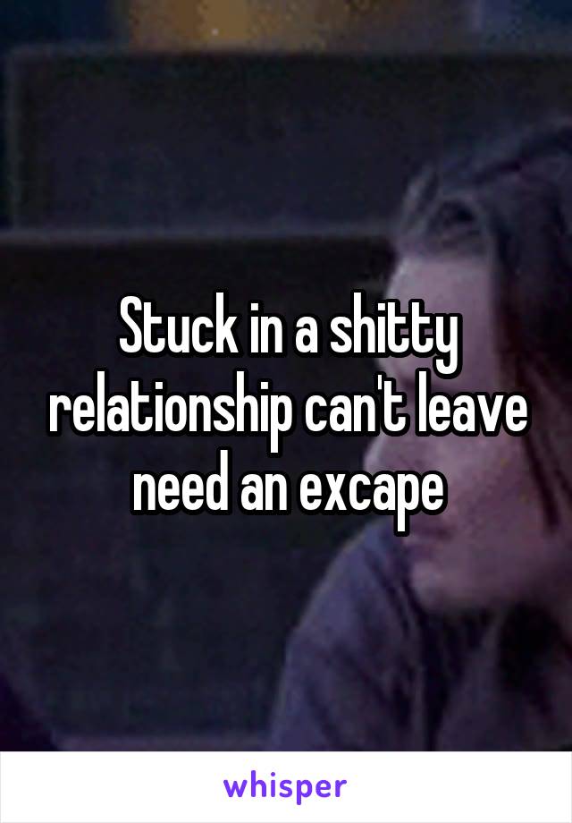 Stuck in a shitty relationship can't leave need an excape