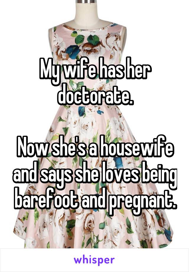 My wife has her doctorate.

Now she's a housewife and says she loves being barefoot and pregnant.