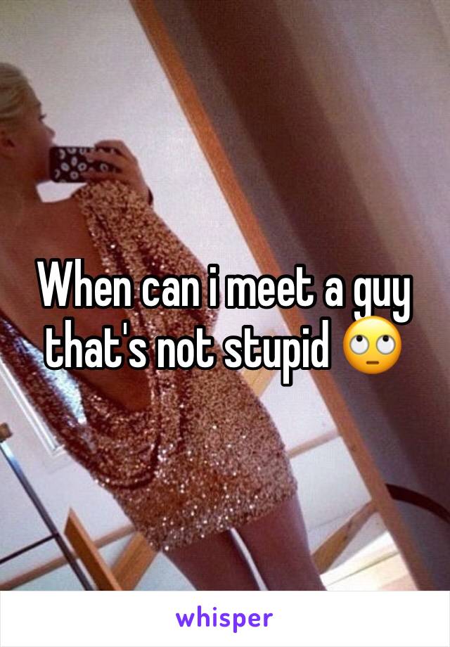 When can i meet a guy that's not stupid 🙄