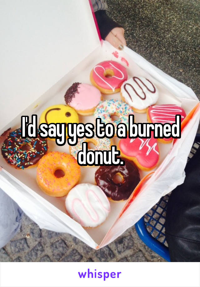 I'd say yes to a burned donut.