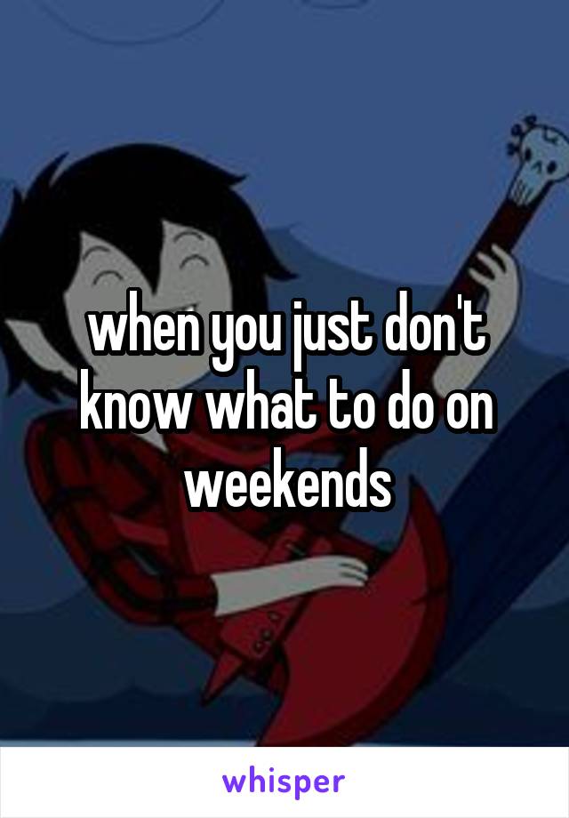 when you just don't know what to do on weekends