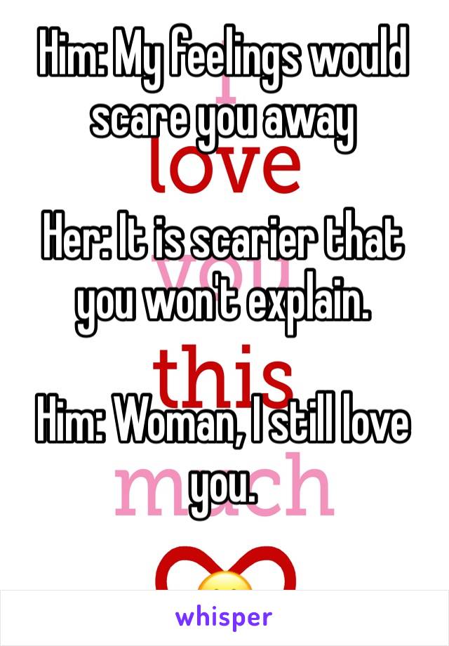 Him: My feelings would scare you away

Her: It is scarier that you won't explain.

Him: Woman, I still love you.

😮