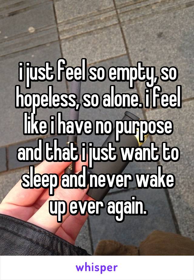 i just feel so empty, so hopeless, so alone. i feel like i have no purpose and that i just want to sleep and never wake up ever again.