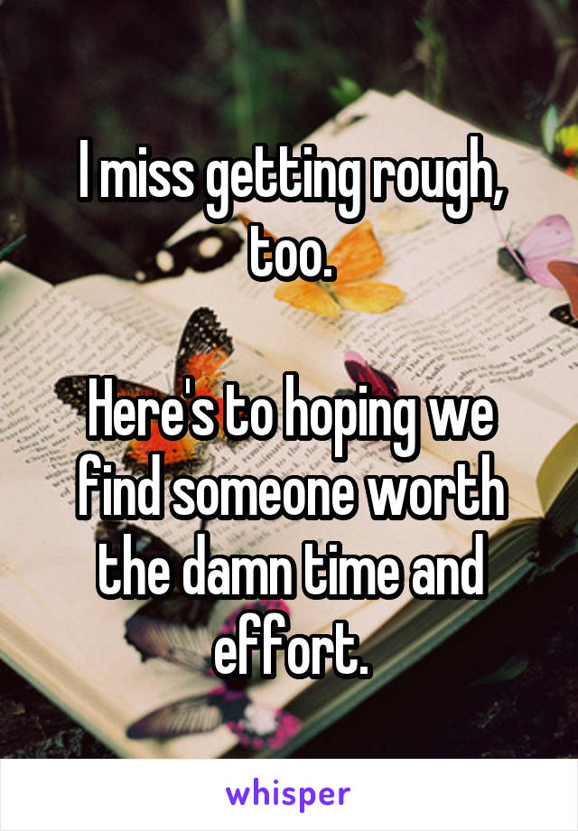 I miss getting rough, too.

Here's to hoping we find someone worth the damn time and effort.