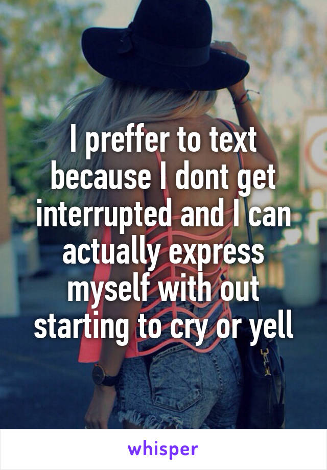 I preffer to text because I dont get interrupted and I can actually express myself with out starting to cry or yell