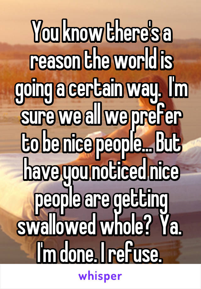 You know there's a reason the world is going a certain way.  I'm sure we all we prefer to be nice people... But have you noticed nice people are getting swallowed whole?  Ya.  I'm done. I refuse. 