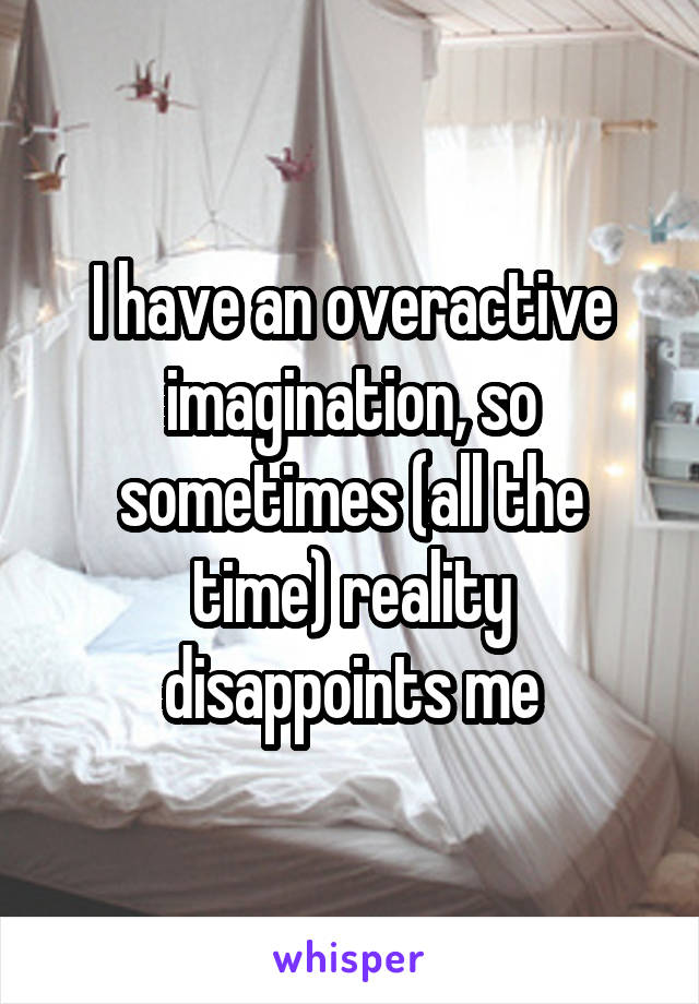 I have an overactive imagination, so sometimes (all the time) reality disappoints me