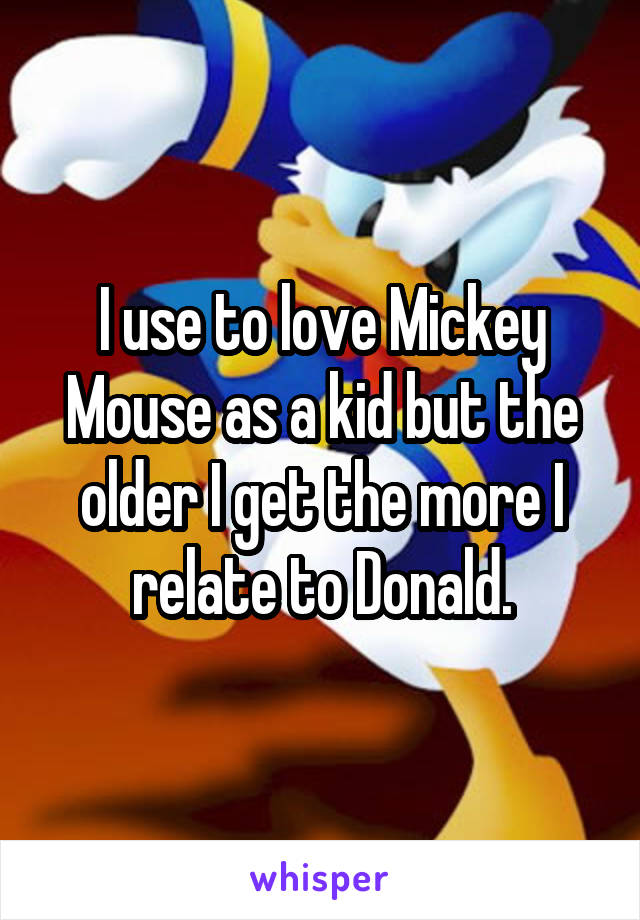 I use to love Mickey Mouse as a kid but the older I get the more I relate to Donald.