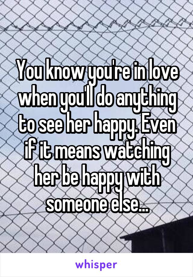 You know you're in love when you'll do anything to see her happy. Even if it means watching her be happy with someone else...