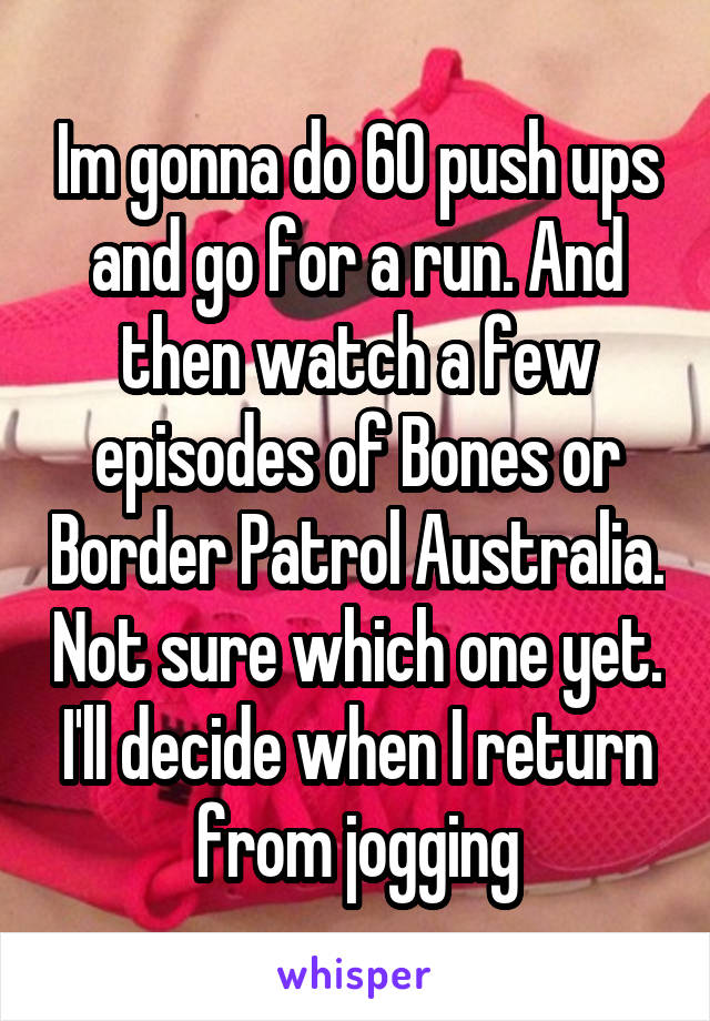 Im gonna do 60 push ups and go for a run. And then watch a few episodes of Bones or Border Patrol Australia. Not sure which one yet. I'll decide when I return from jogging