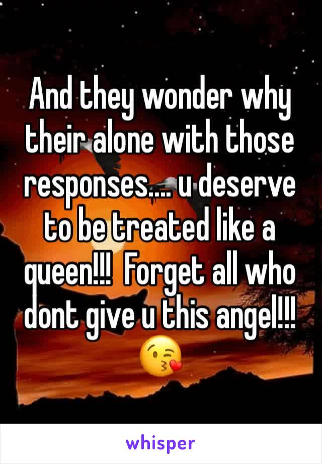 And they wonder why their alone with those responses.... u deserve to be treated like a queen!!!  Forget all who dont give u this angel!!!😘