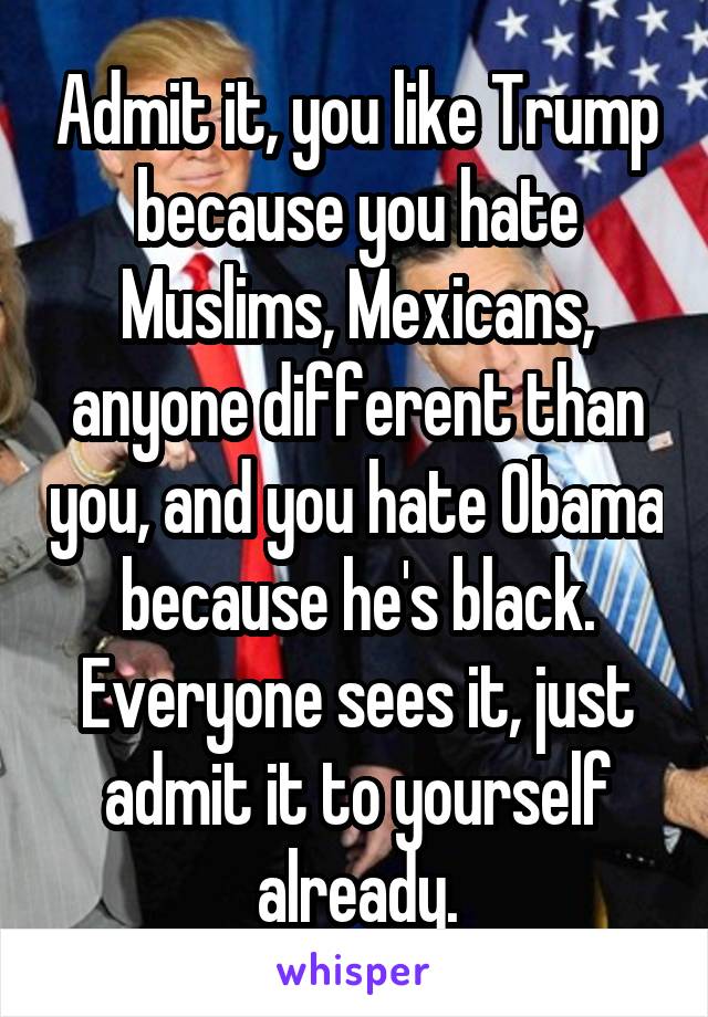 Admit it, you like Trump because you hate Muslims, Mexicans, anyone different than you, and you hate Obama because he's black. Everyone sees it, just admit it to yourself already.