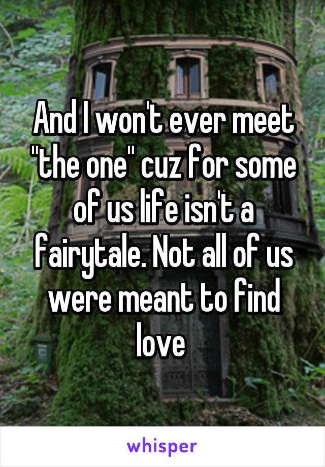 And I won't ever meet "the one" cuz for some of us life isn't a fairytale. Not all of us were meant to find love 