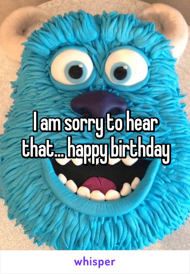 I am sorry to hear that... happy birthday