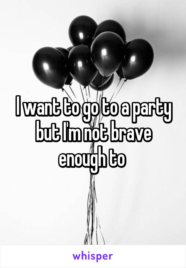 I want to go to a party but I'm not brave enough to 