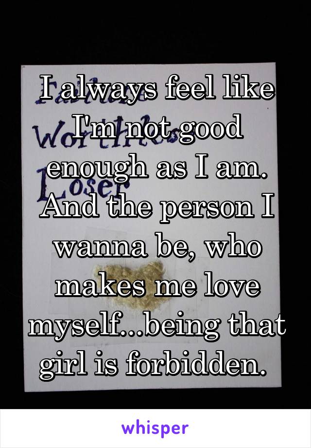 I always feel like I'm not good enough as I am. And the person I wanna be, who makes me love myself...being that girl is forbidden. 