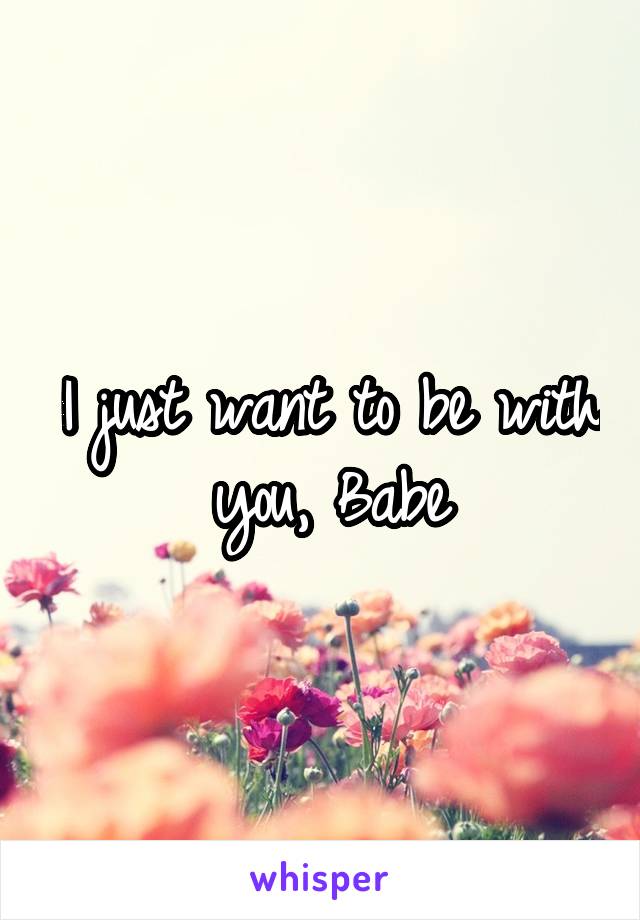I just want to be with you, Babe