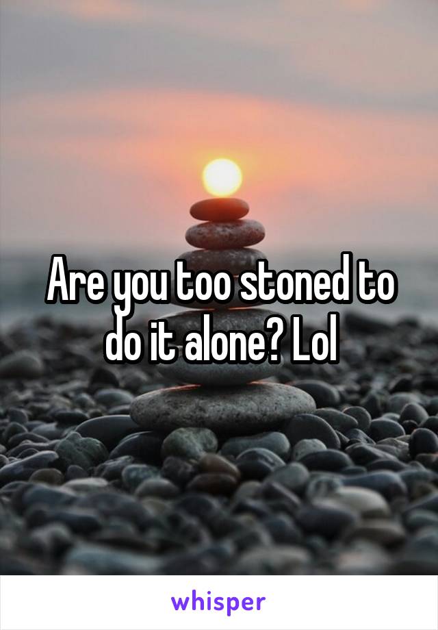 Are you too stoned to do it alone? Lol