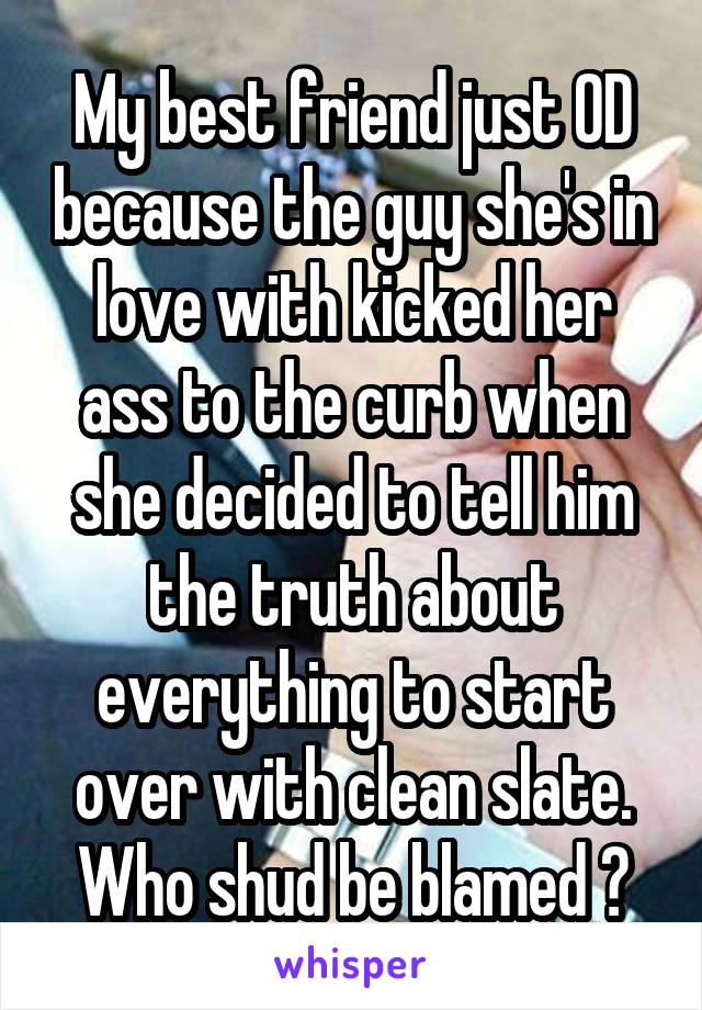 My best friend just OD because the guy she's in love with kicked her ass to the curb when she decided to tell him the truth about everything to start over with clean slate. Who shud be blamed ?