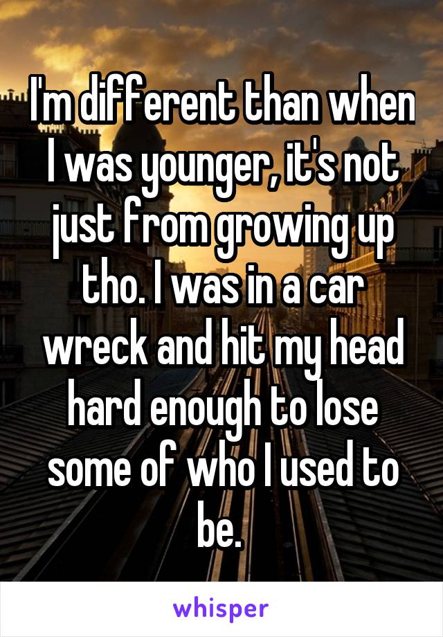 I'm different than when I was younger, it's not just from growing up tho. I was in a car wreck and hit my head hard enough to lose some of who I used to be. 
