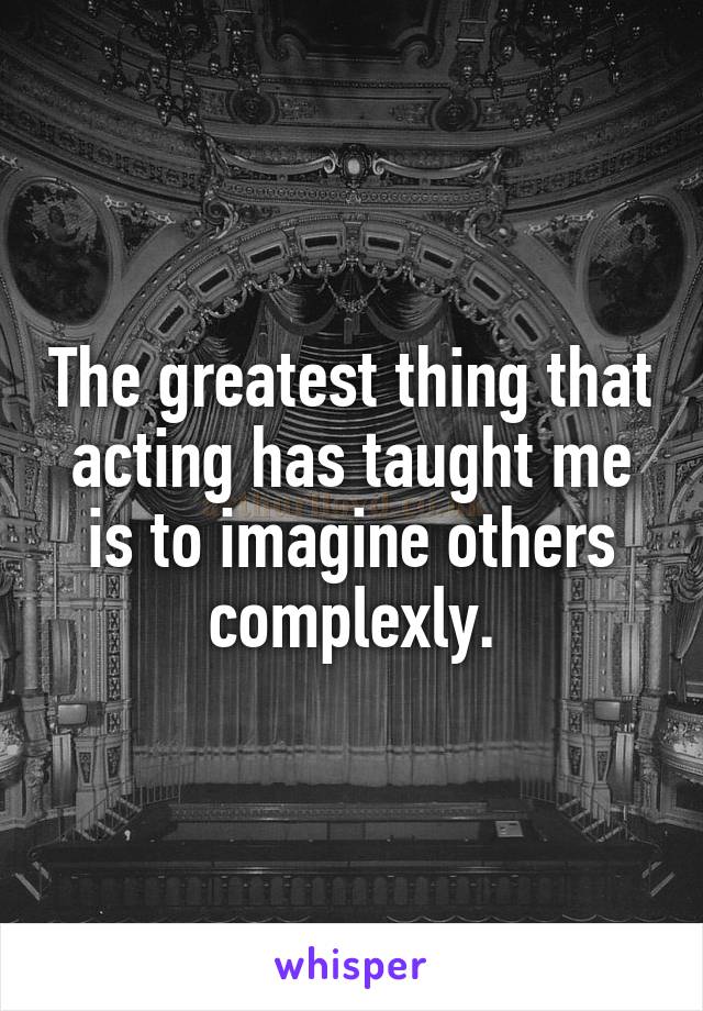 The greatest thing that acting has taught me is to imagine others complexly.