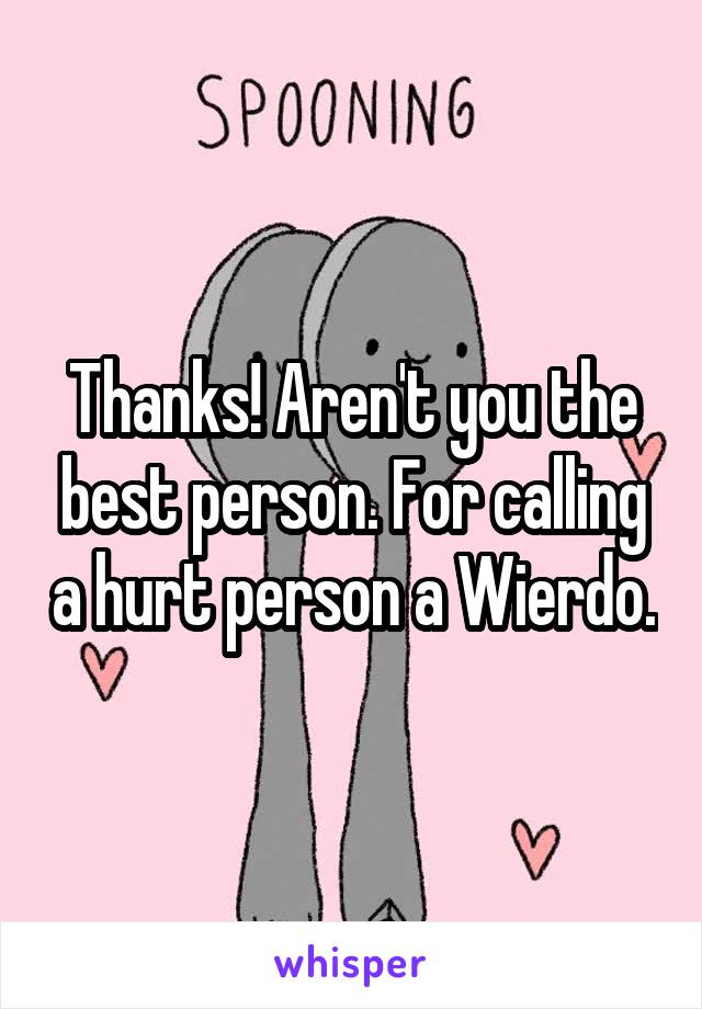 Thanks! Aren't you the best person. For calling a hurt person a Wierdo.