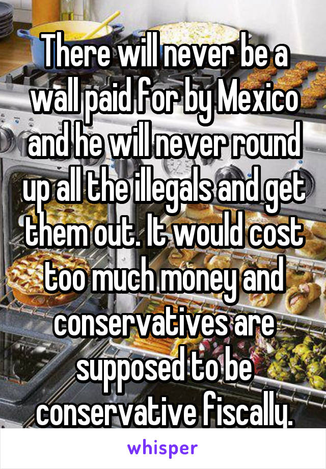 There will never be a wall paid for by Mexico and he will never round up all the illegals and get them out. It would cost too much money and conservatives are supposed to be conservative fiscally.