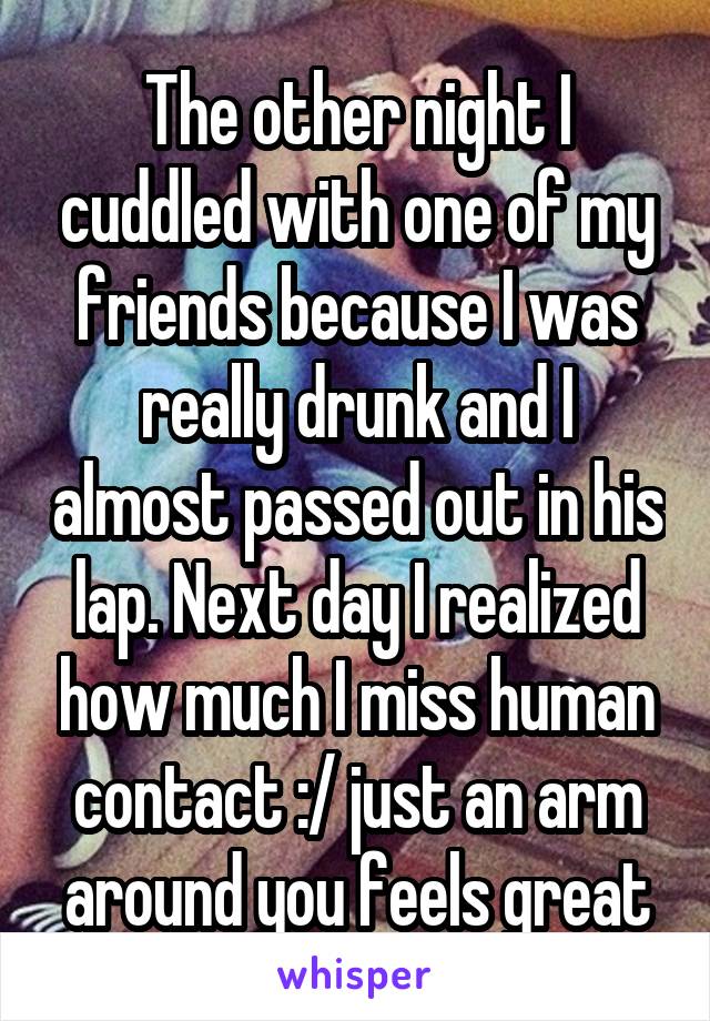 The other night I cuddled with one of my friends because I was really drunk and I almost passed out in his lap. Next day I realized how much I miss human contact :/ just an arm around you feels great