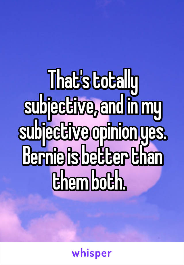 That's totally subjective, and in my subjective opinion yes. Bernie is better than them both.  