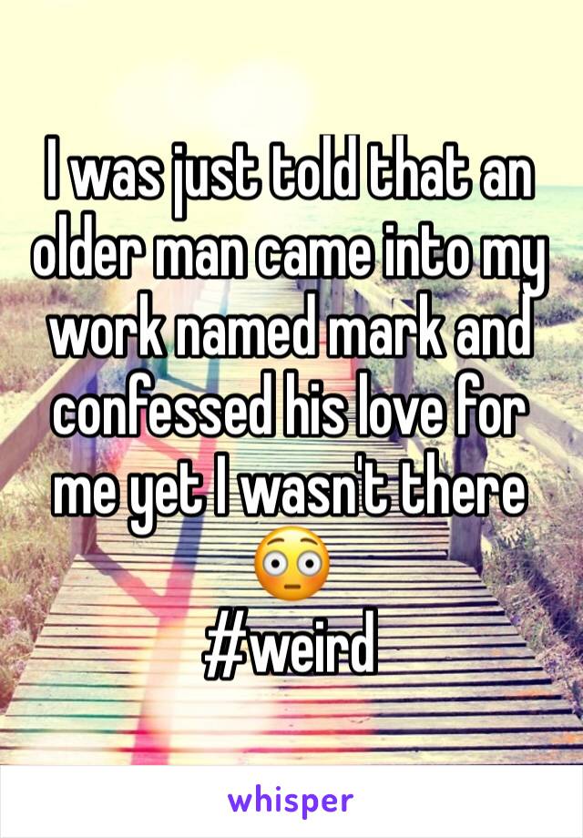 I was just told that an older man came into my work named mark and confessed his love for me yet I wasn't there 😳 
#weird 