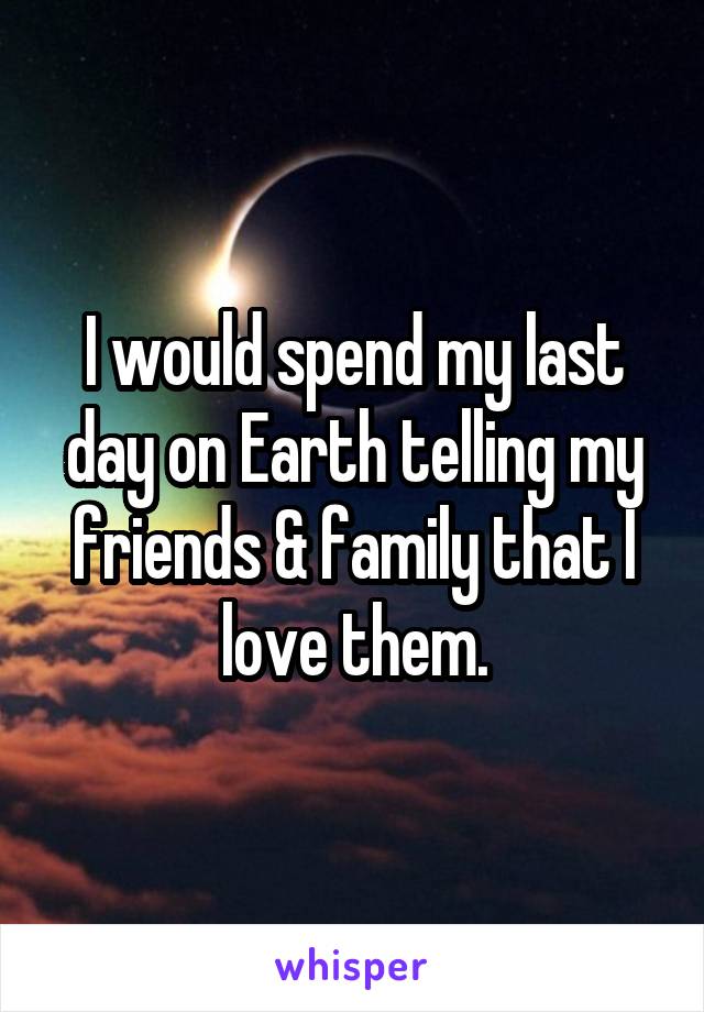 I would spend my last day on Earth telling my friends & family that I love them.