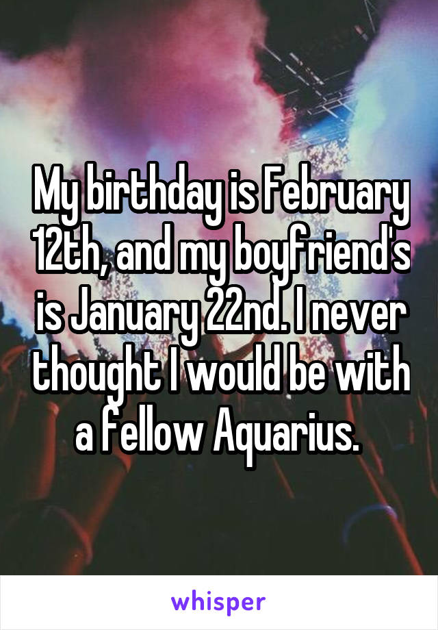 My birthday is February 12th, and my boyfriend's is January 22nd. I never thought I would be with a fellow Aquarius. 