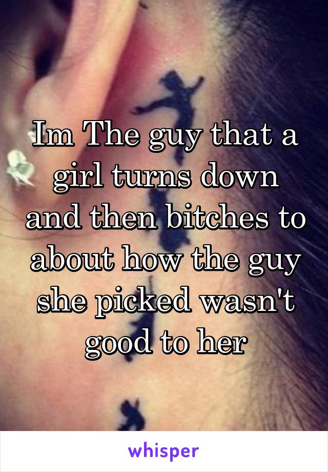 Im The guy that a girl turns down and then bitches to about how the guy she picked wasn't good to her