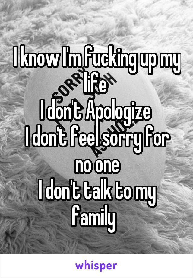 I know I'm fucking up my life 
I don't Apologize 
I don't feel sorry for no one
I don't talk to my family  