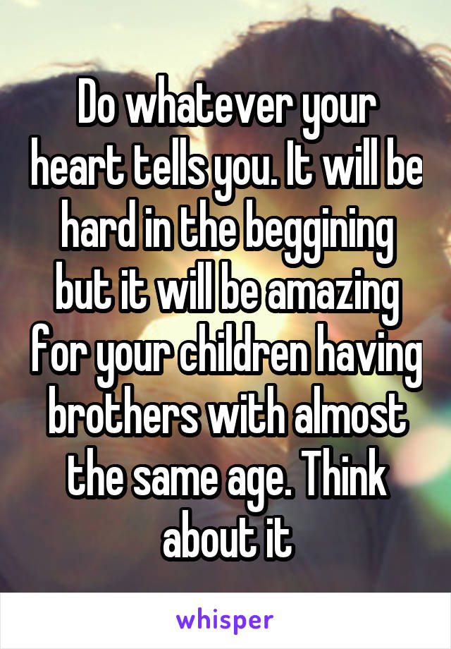 Do whatever your heart tells you. It will be hard in the beggining but it will be amazing for your children having brothers with almost the same age. Think about it