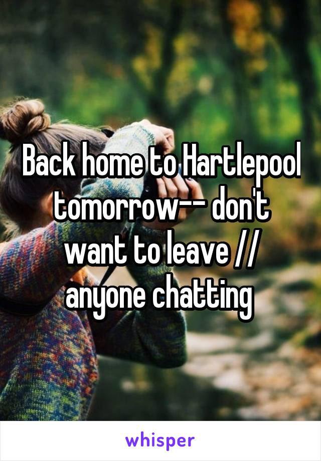 Back home to Hartlepool tomorrow-- don't want to leave // anyone chatting 