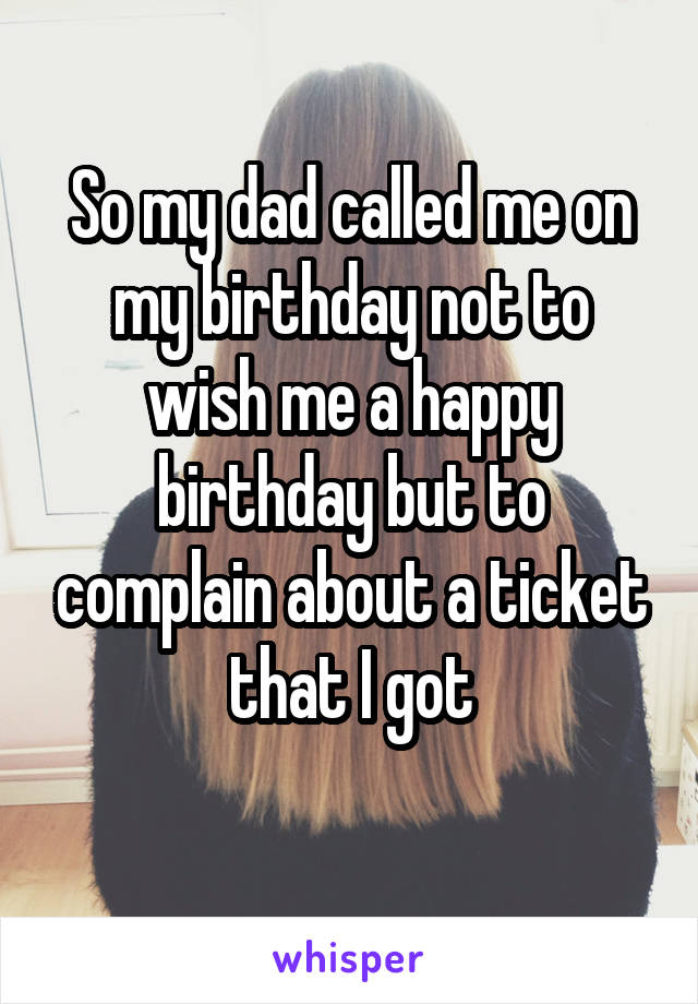 So my dad called me on my birthday not to wish me a happy birthday but to complain about a ticket that I got
