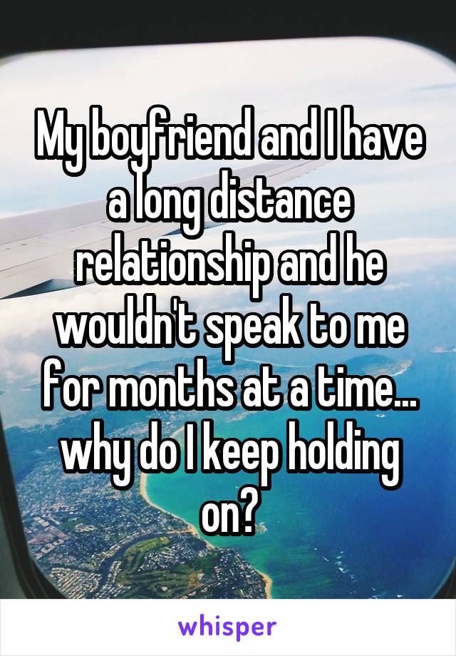 My boyfriend and I have a long distance relationship and he wouldn't speak to me for months at a time... why do I keep holding on?