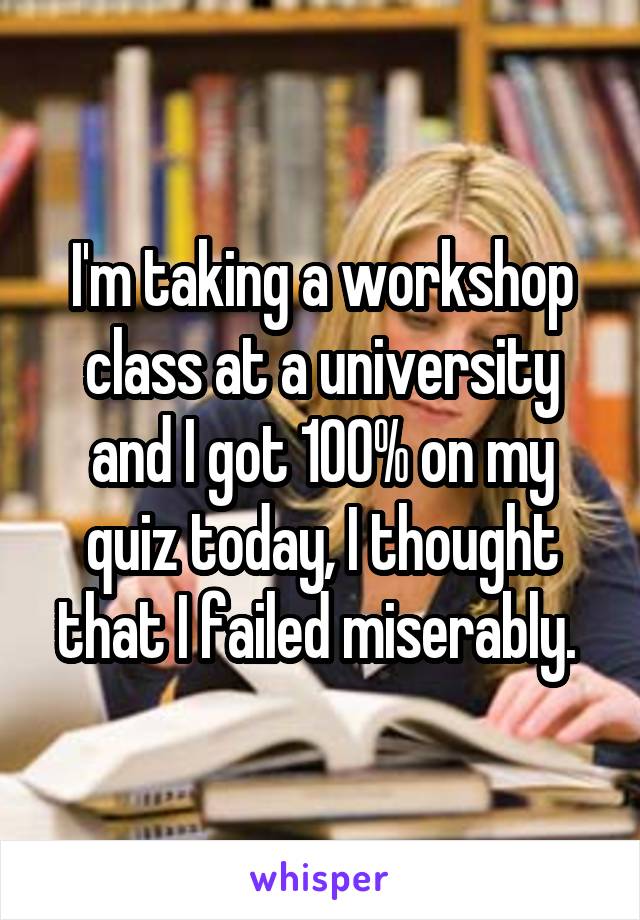 I'm taking a workshop class at a university and I got 100% on my quiz today, I thought that I failed miserably. 