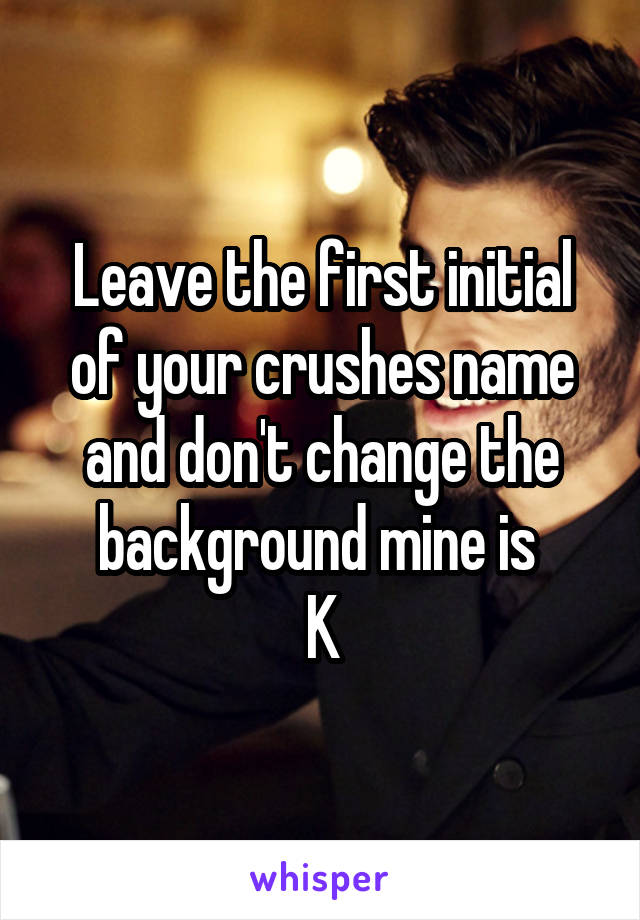 Leave the first initial of your crushes name and don't change the background mine is 
K