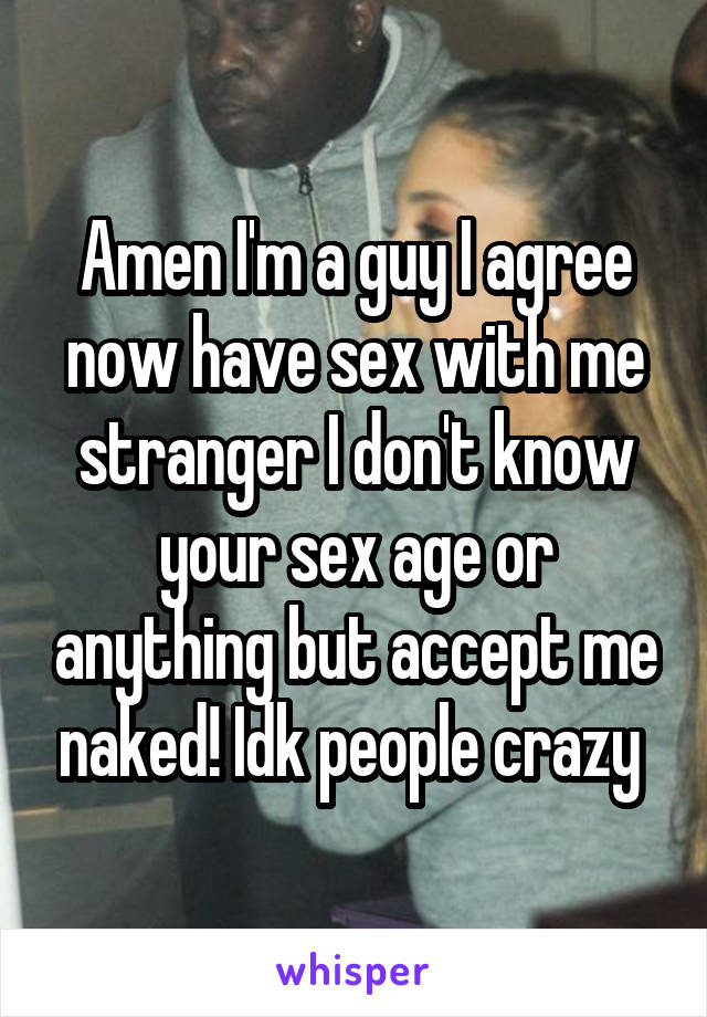 Amen I'm a guy I agree now have sex with me stranger I don't know your sex age or anything but accept me naked! Idk people crazy 