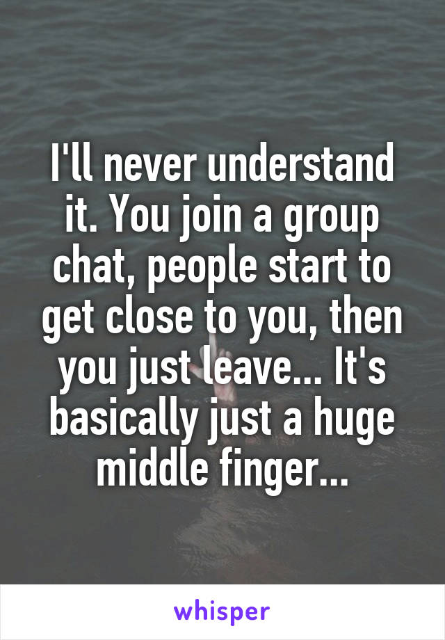 I'll never understand it. You join a group chat, people start to get close to you, then you just leave... It's basically just a huge middle finger...