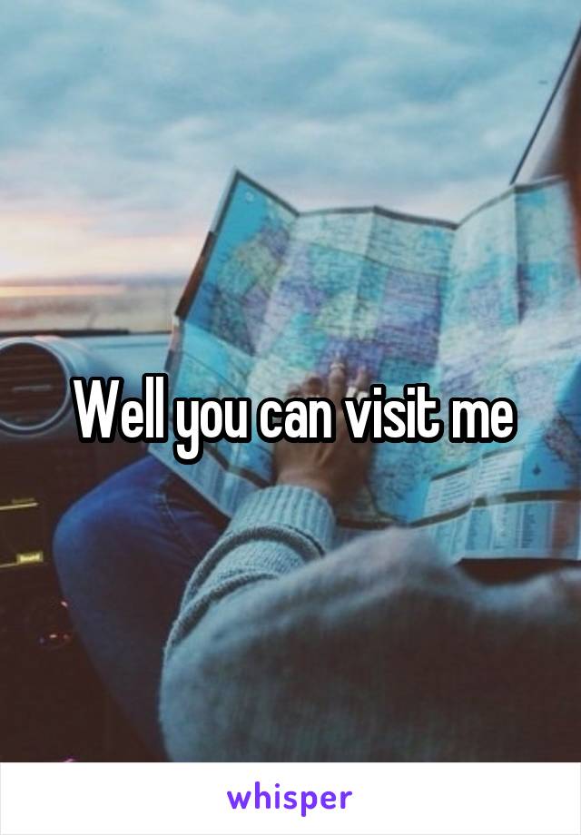 Well you can visit me