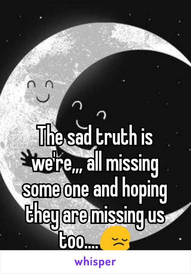 The sad truth is we're,,, all missing some one and hoping they are missing us too....ðŸ˜”