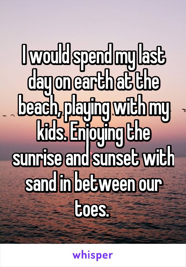 I would spend my last day on earth at the beach, playing with my kids. Enjoying the sunrise and sunset with sand in between our toes. 