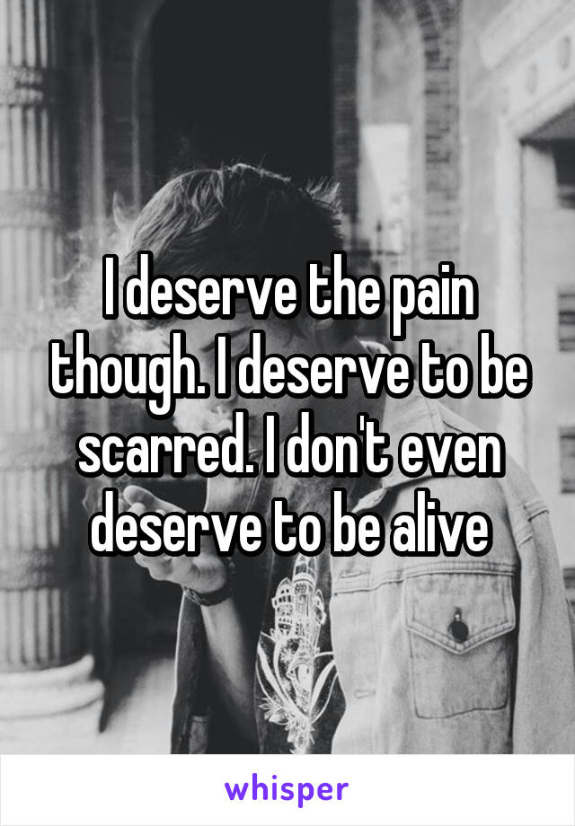 I deserve the pain though. I deserve to be scarred. I don't even deserve to be alive