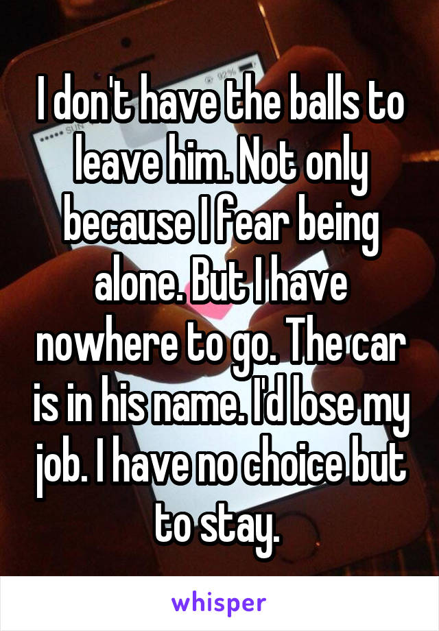 I don't have the balls to leave him. Not only because I fear being alone. But I have nowhere to go. The car is in his name. I'd lose my job. I have no choice but to stay. 