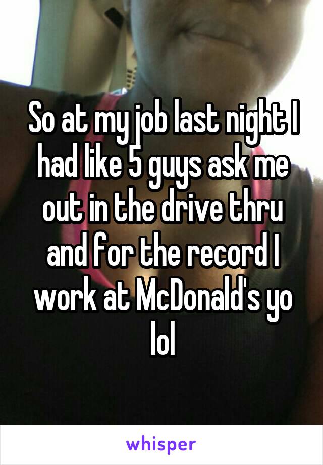 So at my job last night I had like 5 guys ask me out in the drive thru and for the record I work at McDonald's yo lol